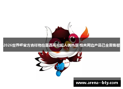 2026世界杯官方吉祥物在墨西哥掀起人偶热潮 相关周边产品已全面售罄