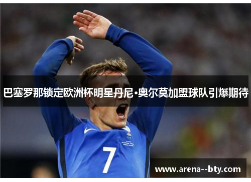 巴塞罗那锁定欧洲杯明星丹尼·奥尔莫加盟球队引爆期待