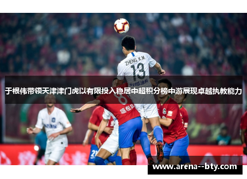 于根伟带领天津津门虎以有限投入稳居中超积分榜中游展现卓越执教能力 于根伟带领天津津门虎以有限投入稳居中超积分榜中游展现卓越执教能力