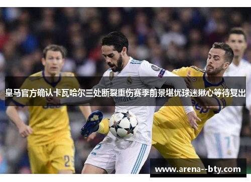 皇马官方确认卡瓦哈尔三处断裂重伤赛季前景堪忧球迷揪心等待复出