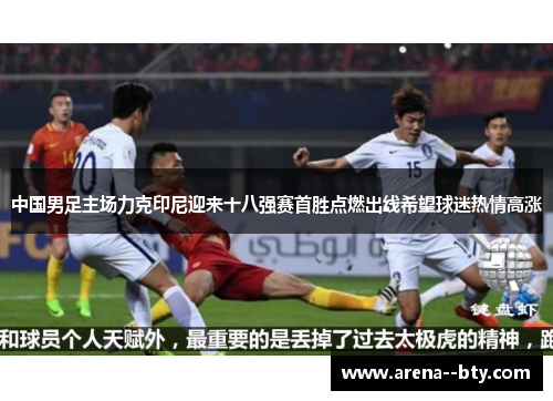 中国男足主场力克印尼迎来十八强赛首胜点燃出线希望球迷热情高涨
