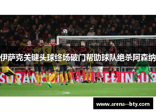 伊萨克关键头球终场破门帮助球队绝杀阿森纳 伊萨克关键头球终场破门帮助球队绝杀阿森纳