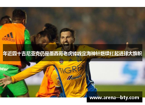 年近四十吉尼亚克仍是墨西哥老虎锋线定海神针继续扛起进球大旗帜