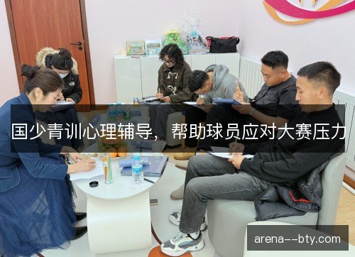 国少青训心理辅导,帮助球员应对大赛压力 国少青训心理辅导,帮助球员应对大赛压力