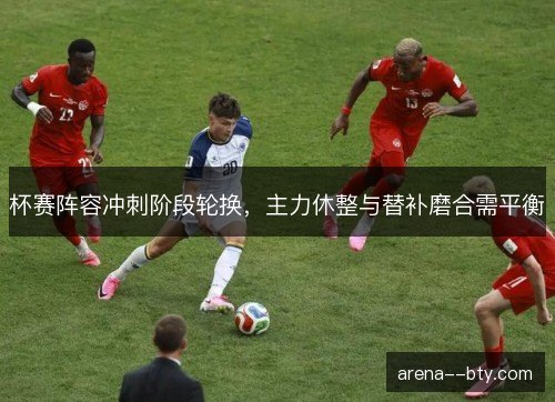 杯赛阵容冲刺阶段轮换，主力休整与替补磨合需平衡