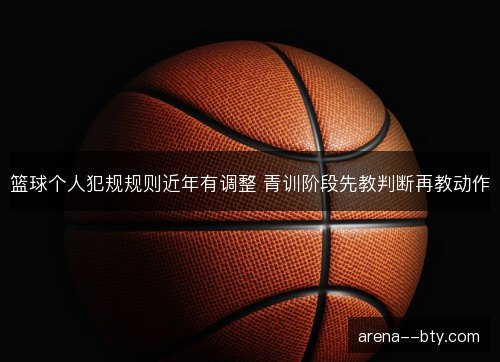 篮球个人犯规规则近年有调整 青训阶段先教判断再教动作